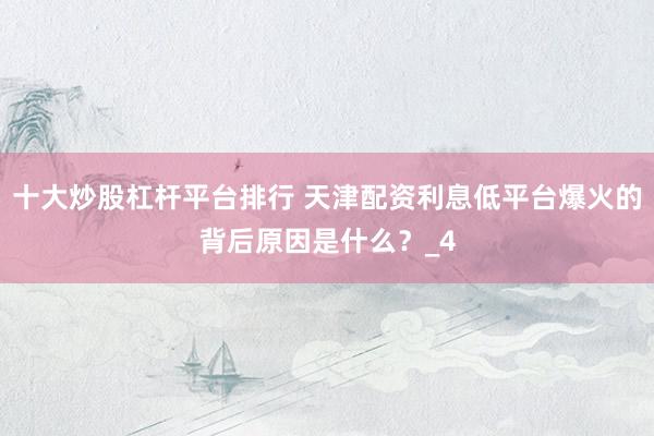 十大炒股杠杆平台排行 天津配资利息低平台爆火的背后原因是什么？_4
