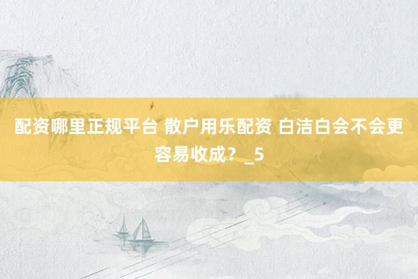 配资哪里正规平台 散户用乐配资 白洁白会不会更容易收成？_5