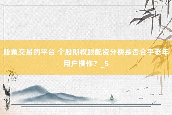股票交易的平台 个股期权跟配资分袂是否合乎老年用户操作？_5