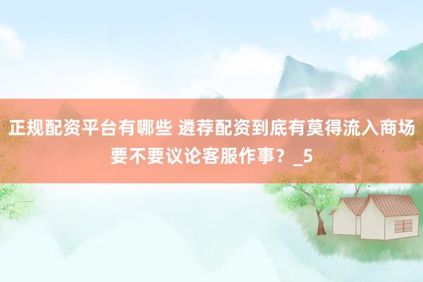 正规配资平台有哪些 遴荐配资到底有莫得流入商场要不要议论客服作事？_5