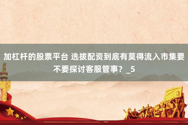 加杠杆的股票平台 选拔配资到底有莫得流入市集要不要探讨客服管事？_5