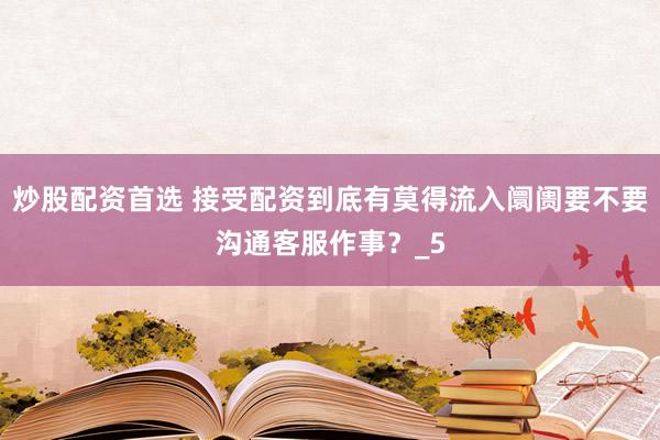 炒股配资首选 接受配资到底有莫得流入阛阓要不要沟通客服作事？_5