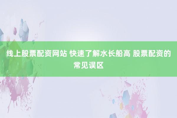 线上股票配资网站 快速了解水长船高 股票配资的常见误区