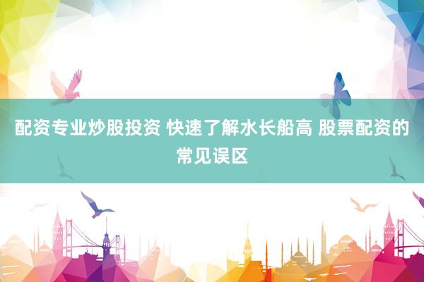配资专业炒股投资 快速了解水长船高 股票配资的常见误区