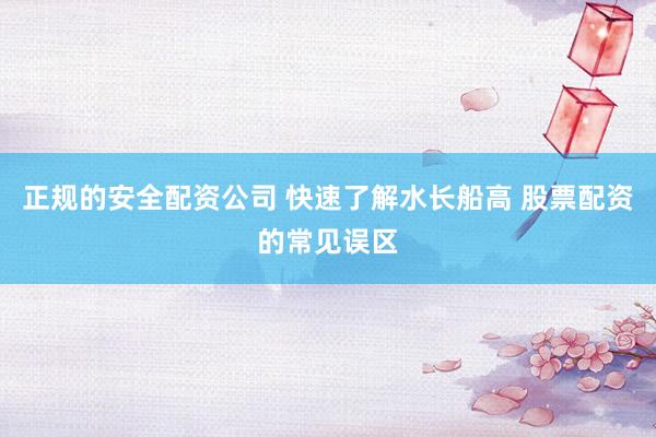 正规的安全配资公司 快速了解水长船高 股票配资的常见误区