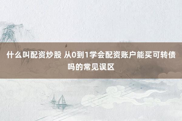 什么叫配资炒股 从0到1学会配资账户能买可转债吗的常见误区