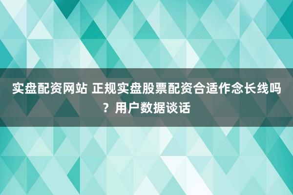 实盘配资网站 正规实盘股票配资合适作念长线吗？用户数据谈话