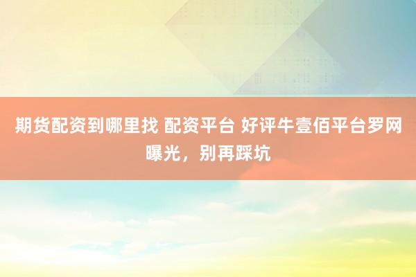 期货配资到哪里找 配资平台 好评牛壹佰平台罗网曝光，别再踩坑