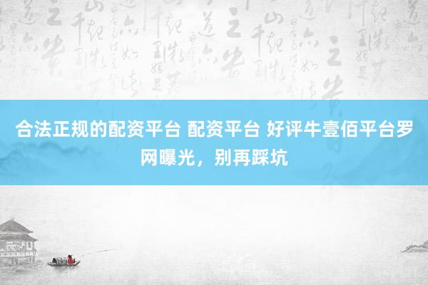 合法正规的配资平台 配资平台 好评牛壹佰平台罗网曝光，别再踩坑