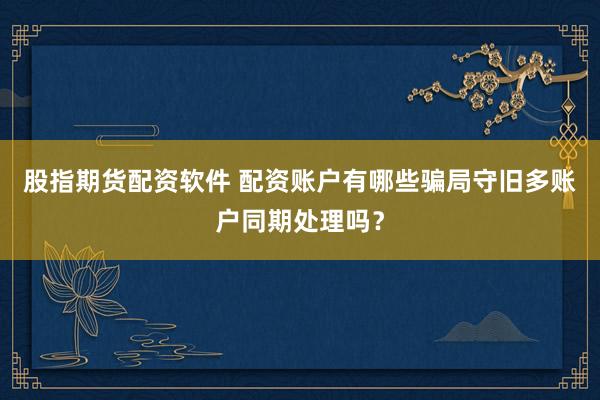 股指期货配资软件 配资账户有哪些骗局守旧多账户同期处理吗？