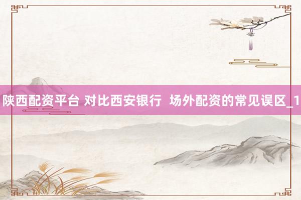 陕西配资平台 对比西安银行  场外配资的常见误区_1