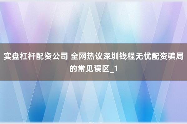 实盘杠杆配资公司 全网热议深圳钱程无忧配资骗局的常见误区_1