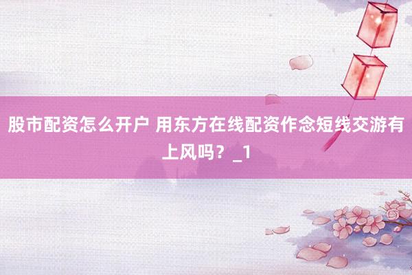 股市配资怎么开户 用东方在线配资作念短线交游有上风吗？_1