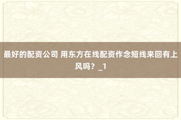 最好的配资公司 用东方在线配资作念短线来回有上风吗？_1
