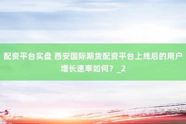 配资平台实盘 西安国际期货配资平台上线后的用户增长速率如何？_2