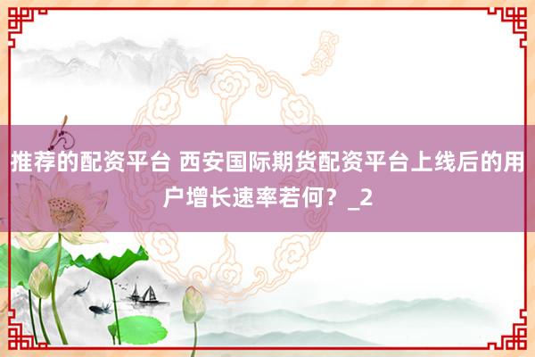 推荐的配资平台 西安国际期货配资平台上线后的用户增长速率若何？_2