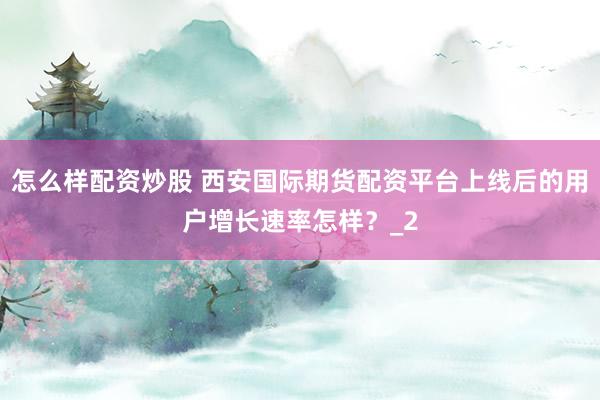 怎么样配资炒股 西安国际期货配资平台上线后的用户增长速率怎样？_2