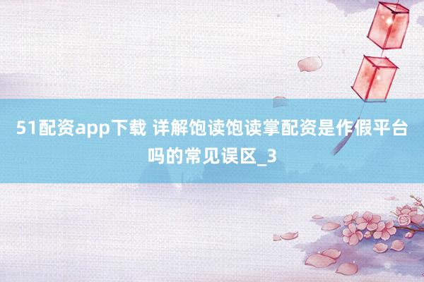 51配资app下载 详解饱读饱读掌配资是作假平台吗的常见误区_3