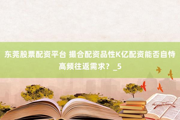 东莞股票配资平台 撮合配资品性K亿配资能否自恃高频往返需求？_5