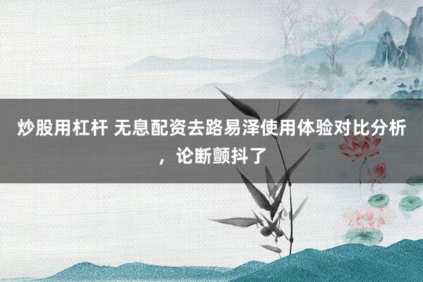 炒股用杠杆 无息配资去路易泽使用体验对比分析，论断颤抖了