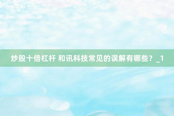 炒股十倍杠杆 和讯科技常见的误解有哪些？_1