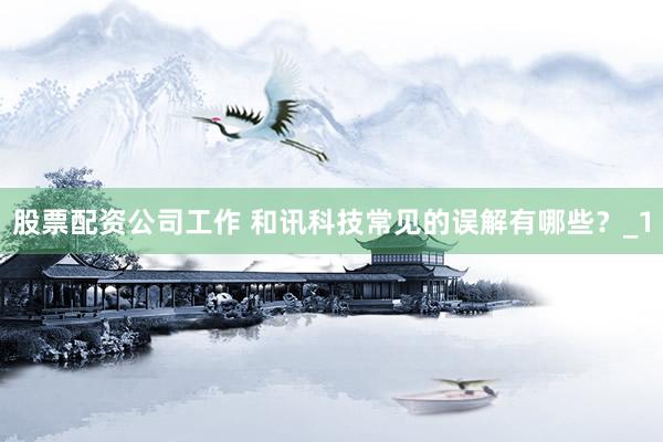 股票配资公司工作 和讯科技常见的误解有哪些？_1