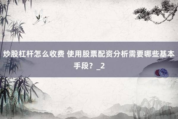 炒股杠杆怎么收费 使用股票配资分析需要哪些基本手段？_2