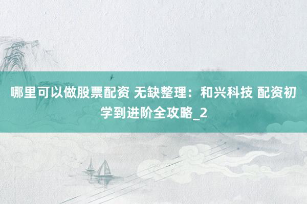 哪里可以做股票配资 无缺整理：和兴科技 配资初学到进阶全攻略_2