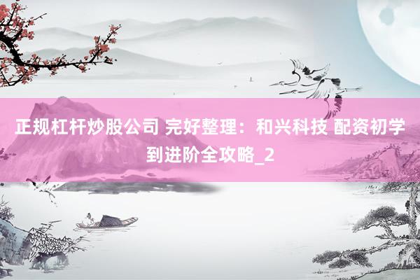 正规杠杆炒股公司 完好整理：和兴科技 配资初学到进阶全攻略_2