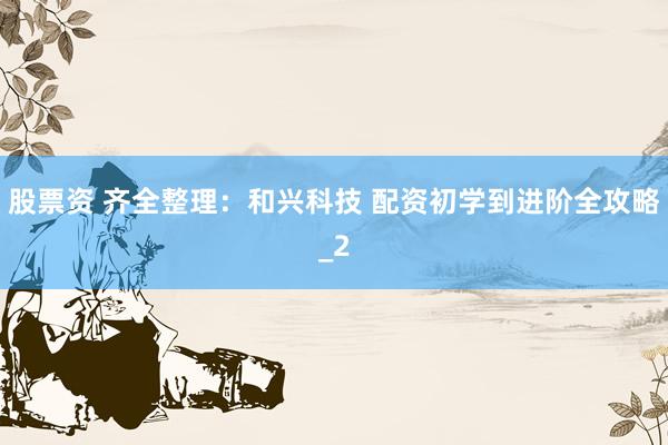 股票资 齐全整理：和兴科技 配资初学到进阶全攻略_2