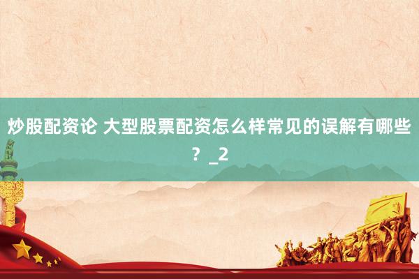 炒股配资论 大型股票配资怎么样常见的误解有哪些？_2