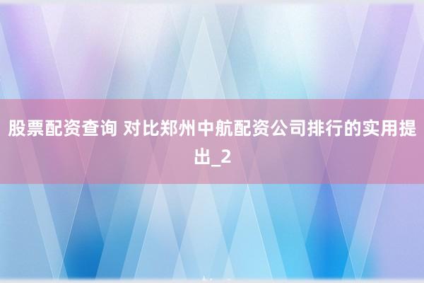 股票配资查询 对比郑州中航配资公司排行的实用提出_2