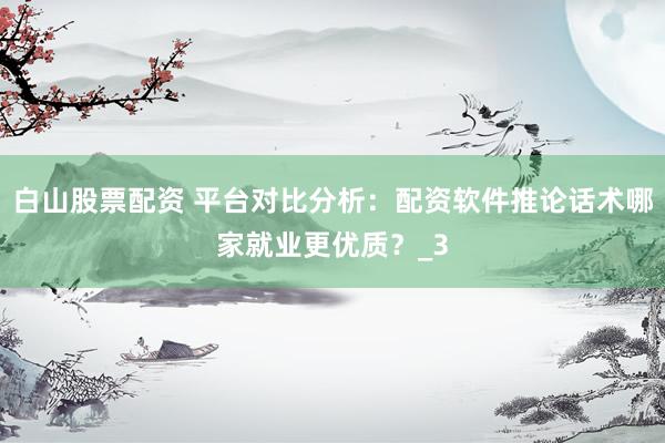 白山股票配资 平台对比分析：配资软件推论话术哪家就业更优质？_3
