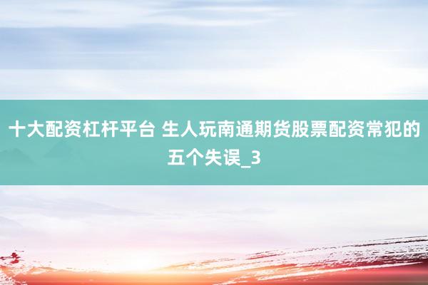 十大配资杠杆平台 生人玩南通期货股票配资常犯的五个失误_3