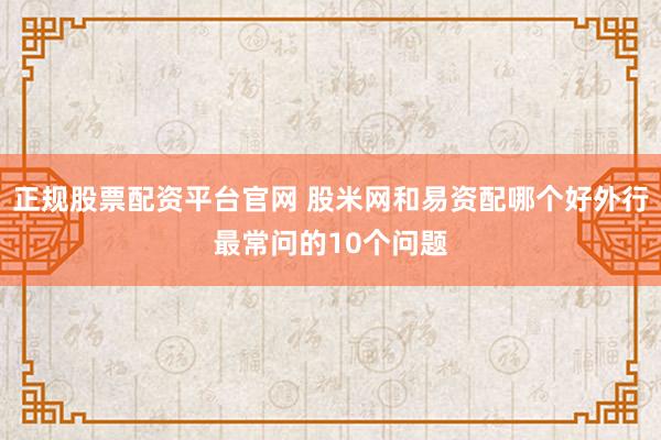 正规股票配资平台官网 股米网和易资配哪个好外行最常问的10个问题