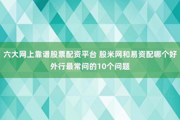 六大网上靠谱股票配资平台 股米网和易资配哪个好外行最常问的10个问题