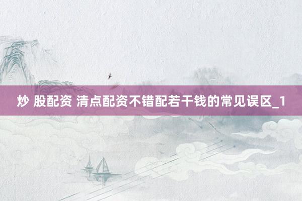 炒 股配资 清点配资不错配若干钱的常见误区_1