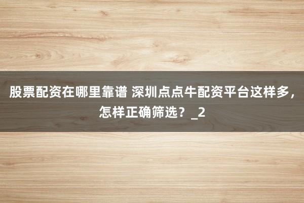 股票配资在哪里靠谱 深圳点点牛配资平台这样多，怎样正确筛选？_2