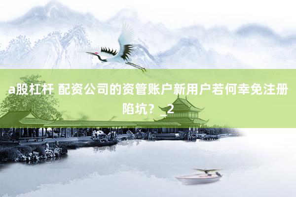 a股杠杆 配资公司的资管账户新用户若何幸免注册陷坑？_2