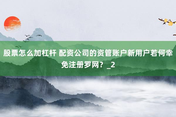 股票怎么加杠杆 配资公司的资管账户新用户若何幸免注册罗网？_2
