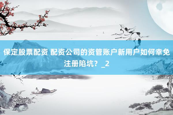 保定股票配资 配资公司的资管账户新用户如何幸免注册陷坑？_2