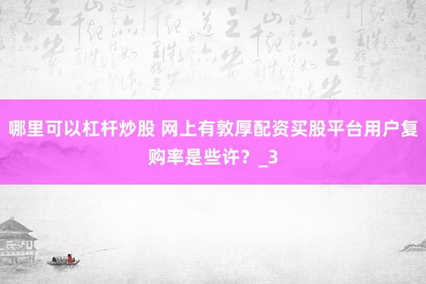 哪里可以杠杆炒股 网上有敦厚配资买股平台用户复购率是些许？_3