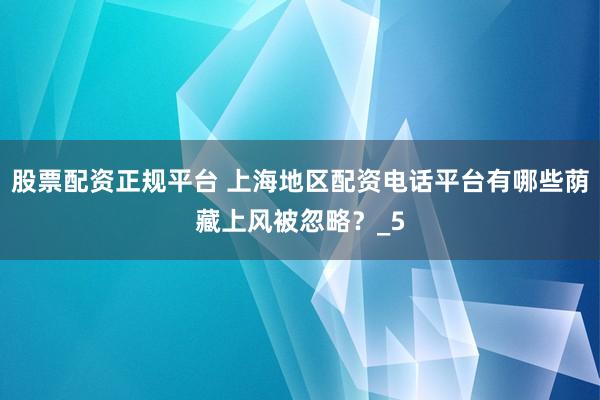 股票配资正规平台 上海地区配资电话平台有哪些荫藏上风被忽略？_5