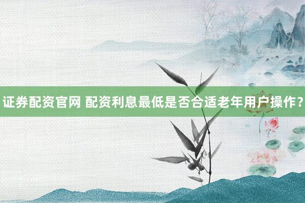 证券配资官网 配资利息最低是否合适老年用户操作？