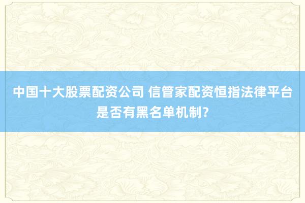 中国十大股票配资公司 信管家配资恒指法律平台是否有黑名单机制？