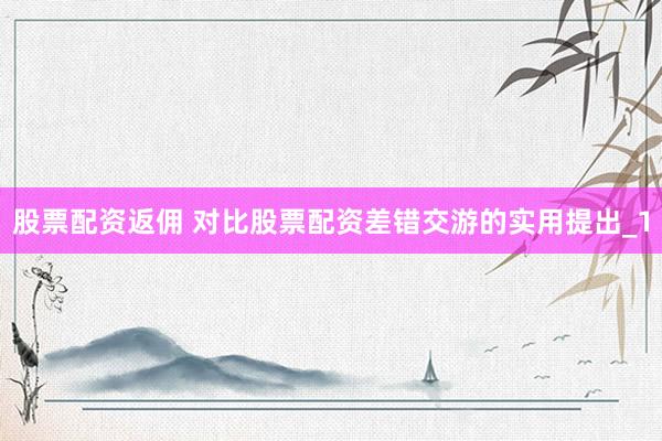股票配资返佣 对比股票配资差错交游的实用提出_1