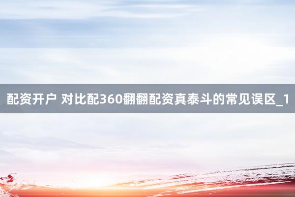 配资开户 对比配360翻翻配资真泰斗的常见误区_1
