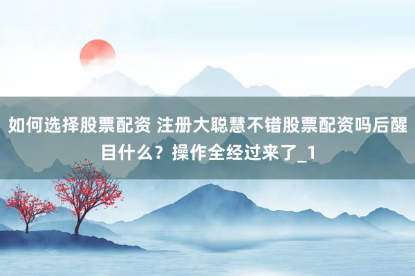 如何选择股票配资 注册大聪慧不错股票配资吗后醒目什么？操作全经过来了_1