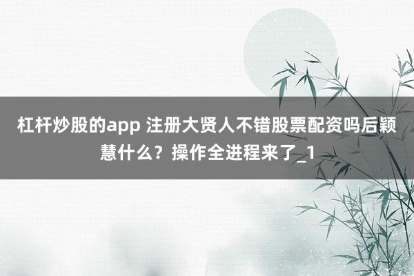 杠杆炒股的app 注册大贤人不错股票配资吗后颖慧什么？操作全进程来了_1