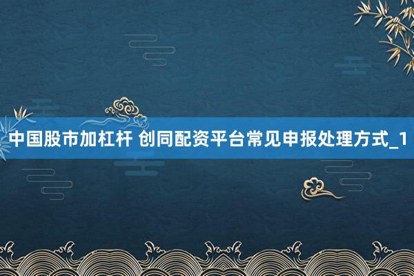 中国股市加杠杆 创同配资平台常见申报处理方式_1